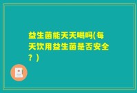 益生菌能天天喝吗(每天饮用益生菌是否安全？)