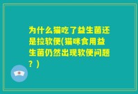 为什么猫吃了益生菌还是拉软便(猫咪食用益生菌仍然出现软便问题？)