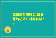 益生菌对胆好么(益生菌的功效：对胆有益？)