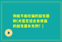 狗能不能吃猫的益生菌粉(犬是否适合食用猫的益生菌补充剂?)