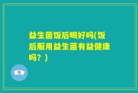 益生菌饭后喝好吗(饭后服用益生菌有益健康吗？)