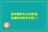 益生菌粉什么价钱(益生菌粉价格多少钱？)