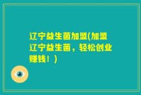 辽宁益生菌加盟(加盟辽宁益生菌,轻松创业赚钱!)