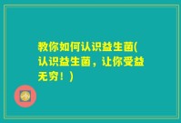 教你如何认识益生菌(认识益生菌,让你受益无穷!)