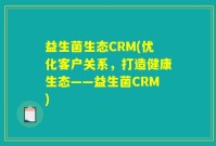 益生菌生态CRM(优化客户关系，打造健康生态——益生菌CRM)
