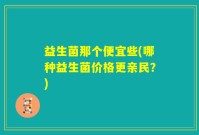益生菌那个便宜些(哪种益生菌价格更亲民？)