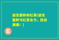 益生菌粉和红茶(益生菌粉与红茶合力，促进健康！)