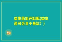 益生菌能开缸嘛(益生菌可否用于鱼缸？)