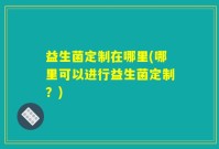 益生菌定制在哪里(哪里可以进行益生菌定制？)