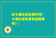 给小猫吃益生菌好吗(小猫吃益生菌有益健康吗？)
