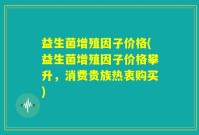 益生菌增殖因子价格(益生菌增殖因子价格攀升，消费贵族热衷购买)
