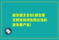 益生菌王主任(益生菌王教你如何选择合适的益生菌产品)
