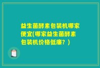 益生菌酵素包装机哪家便宜(哪家益生菌酵素包装机价格低廉？)