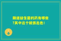 肠道益生菌的药有哪些?其中这个就很出色！