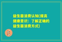 益生菌消费认知(提高健康意识：了解正确的益生菌消费方式)