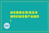 益生菌姜玉涛(姜玉涛推荐的益生菌产品推荐)