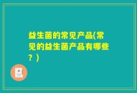 益生菌的常见产品(常见的益生菌产品有哪些？)