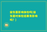 益生菌影响体检吗(益生菌对体检结果有影响吗？)