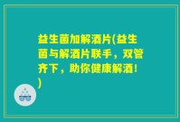 益生菌加解酒片(益生菌与解酒片联手，双管齐下，助你健康解酒！)
