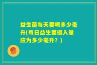 益生菌每天要喝多少毫升(每日益生菌摄入量应为多少毫升？)