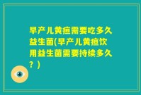 早产儿黄疸需要吃多久益生菌(早产儿黄疸饮用益生菌需要持续多久?)