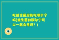 吃益生菌后能吃顺尔宁吗(益生菌和顺尔宁可以一起食用吗?)