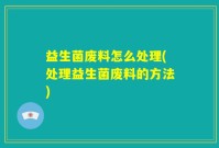 益生菌废料怎么处理(处理益生菌废料的方法)