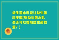 益生菌水乳能让益生菌增多嘛(喝益生菌水乳是否可以增加益生菌数量？)