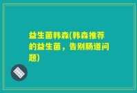 益生菌韩森(韩森推荐的益生菌，告别肠道问题)