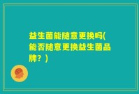 益生菌能随意更换吗(能否随意更换益生菌品牌？)
