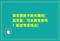 益生菌能不能长期吃(益生菌：可长期食用吗？解读专家观点)