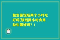 益生菌饭后两个小时吃好吗(饭后两小时食用益生菌好吗？)