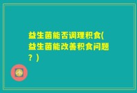 益生菌能否调理积食(益生菌能改善积食问题？)