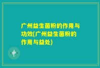 广州益生菌粉的作用与功效(广州益生菌粉的作用与益处)