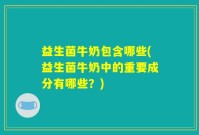 益生菌牛奶包含哪些(益生菌牛奶中的重要成分有哪些？)