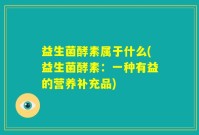 益生菌酵素属于什么(益生菌酵素：一种有益的营养补充品)