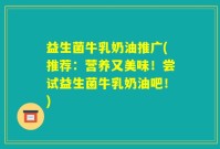 益生菌牛乳奶油推广(推荐：营养又美味！尝试益生菌牛乳奶油吧！)