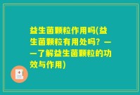 益生菌颗粒作用吗(益生菌颗粒有用处吗？——了解益生菌颗粒的功效与作用)