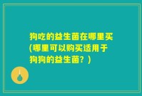 狗吃的益生菌在哪里买(哪里可以购买适用于狗狗的益生菌?)