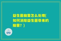 益生菌脑雾怎么处理(如何消除益生菌带来的脑雾?)