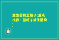 益生菌粉蓝帽子(重点推荐：蓝帽子益生菌粉)