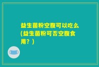 益生菌粉空腹可以吃么(益生菌粉可否空腹食用？)