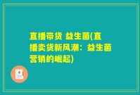 直播带货 益生菌(直播卖货新风潮：益生菌营销的崛起)