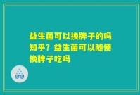 益生菌可以换牌子的吗知乎?益生菌可以随便换牌子吃吗