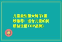 儿童益生菌大牌子(重磅推荐:适合儿童的优质益生菌TOP品牌)