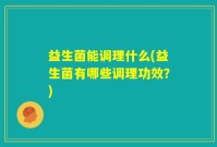 益生菌能调理什么(益生菌有哪些调理功效？)