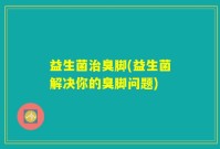 益生菌治臭脚(益生菌解决你的臭脚问题)