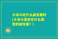 小法斗吃什么益生菌好(小法斗适合吃什么类型的益生菌?)