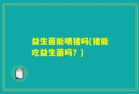 益生菌能喂猪吗(猪能吃益生菌吗？)