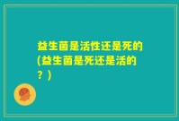 益生菌是活性还是死的(益生菌是死还是活的？)